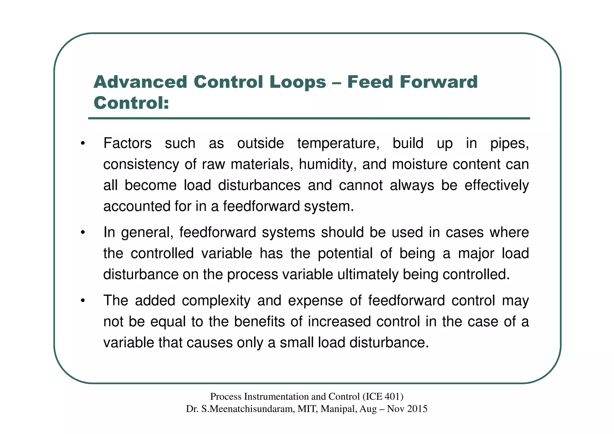 Advanced Control Loops – Feed Forward
Control:
• Factors such as outside temperature, build up in pipes,
consistency of raw materials, humidity, and moisture content can
all become load disturbances and cannot always be effectively
accounted for in a feedforward system.
• In general, feedforward systems should be used in cases where
the controlled variable has the potential of being a major load
disturbance on the process variable ultimately being controlled.
• The added complexity and expense of feedforward control may
not be equal to the benefits of increased control in the case of a
variable that causes only a small load disturbance.
Process Instrumentation and Control (ICE 401)
Dr. S.Meenatchisundaram, MIT, Manipal, Aug – Nov 2015
 