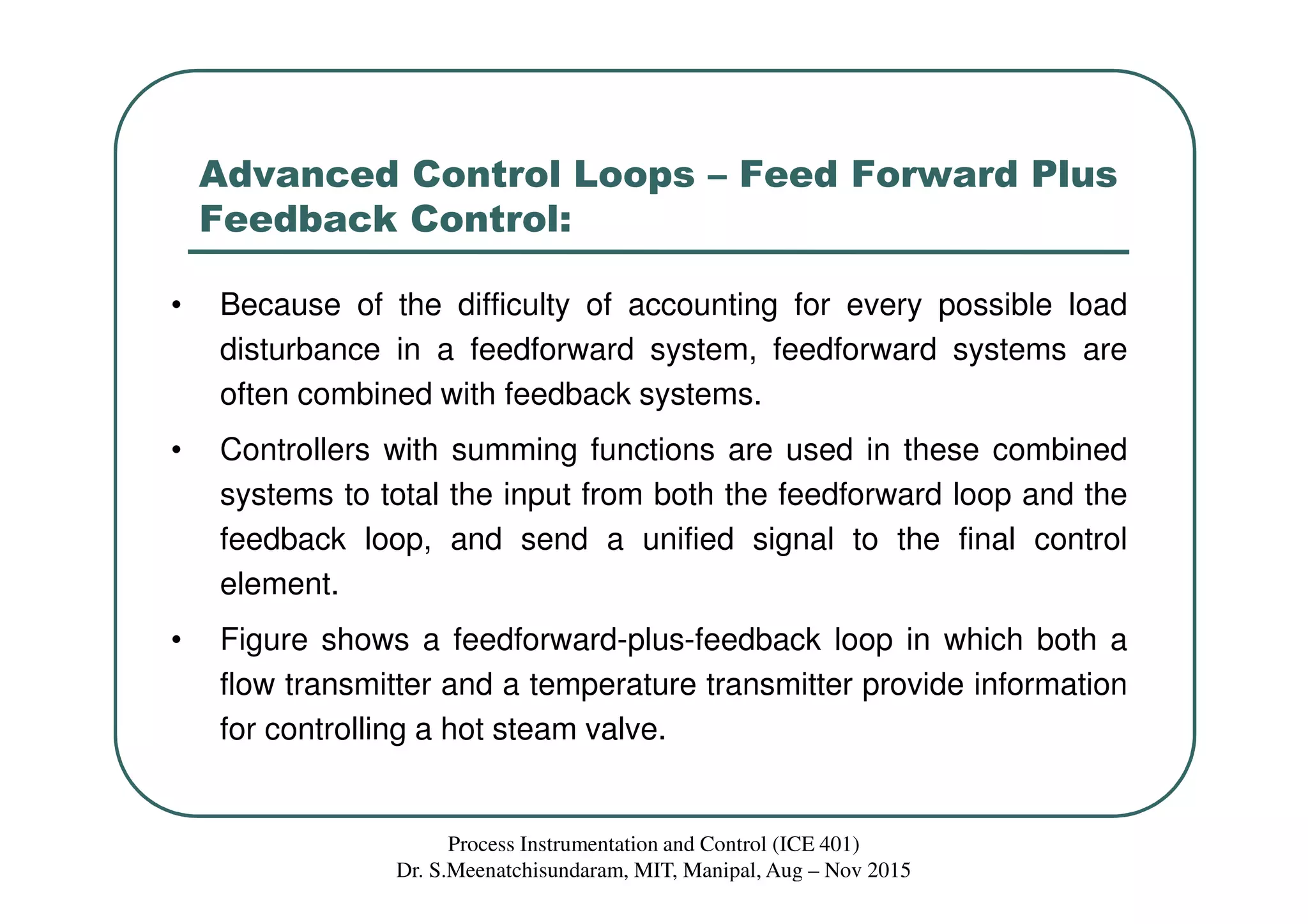 Advanced Control Loops – Feed Forward Plus
Feedback Control:
• Because of the difficulty of accounting for every possible load
disturbance in a feedforward system, feedforward systems are
often combined with feedback systems.
• Controllers with summing functions are used in these combined
systems to total the input from both the feedforward loop and the
feedback loop, and send a unified signal to the final control
element.
• Figure shows a feedforward-plus-feedback loop in which both a
flow transmitter and a temperature transmitter provide information
for controlling a hot steam valve.
Process Instrumentation and Control (ICE 401)
Dr. S.Meenatchisundaram, MIT, Manipal, Aug – Nov 2015
 