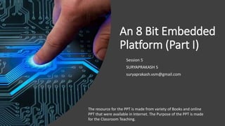 An 8 Bit Embedded
Platform (Part I)
Session 5
SURYAPRAKASH S
suryaprakash.vsm@gmail.com
The resource for the PPT is made from variety of Books and online
PPT that were available in Internet. The Purpose of the PPT is made
for the Classroom Teaching.
 