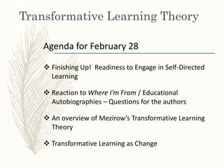 Transformative Learning Theory
Agenda for February 28
 Finishing Up! Readiness to Engage in Self-Directed
Learning
 Reaction to Where I’m From / Educational
Autobiographies – Questions for the authors
 An overview of Mezirow’s Transformative Learning
Theory
 Transformative Learning as Change
 