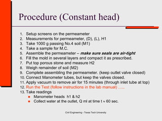Civil Engineering - Texas Tech University
Procedure (Constant head)
1. Setup screens on the permeameter
2. Measurements for permeameter, (D), (L), H1
3. Take 1000 g passing No.4 soil (M1)
4. Take a sample for M.C.
5. Assemble the permeameter – make sure seals are air-tight
6. Fill the mold in several layers and compact it as prescribed.
7. Put top porous stone and measure H2
8. Weigh remainder of soil (M2)
9. Complete assembling the permeameter. (keep outlet valve closed)
10. Connect Manometer tubes, but keep the valves closed.
11. Apply vacuum to remove air for 15 minutes (through inlet tube at top)
12. Run the Test (follow instructions in the lab manual) …..
13. Take readings
 Manometer heads h1 & h2
 Collect water at the outlet, Q ml at time t  60 sec.
 