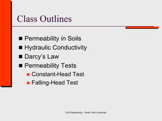 Civil Engineering - Texas Tech University
 Permeability in Soils
 Hydraulic Conductivity
 Darcy’s Law
 Permeability Tests
 Constant-Head Test
 Falling-Head Test
Class Outlines
 