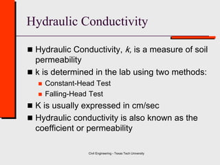 Civil Engineering - Texas Tech University
Hydraulic Conductivity
 Hydraulic Conductivity, k, is a measure of soil
permeability
 k is determined in the lab using two methods:
 Constant-Head Test
 Falling-Head Test
 K is usually expressed in cm/sec
 Hydraulic conductivity is also known as the
coefficient or permeability
 