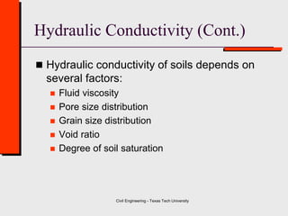 Civil Engineering - Texas Tech University
Hydraulic Conductivity (Cont.)
 Hydraulic conductivity of soils depends on
several factors:
 Fluid viscosity
 Pore size distribution
 Grain size distribution
 Void ratio
 Degree of soil saturation
 