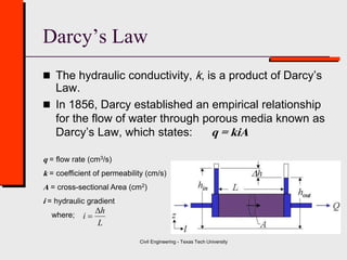 Civil Engineering - Texas Tech University
Darcy’s Law
 The hydraulic conductivity, k, is a product of Darcy’s
Law.
 In 1856, Darcy established an empirical relationship
for the flow of water through porous media known as
Darcy’s Law, which states: q = kiA
q = flow rate (cm3/s)
k = coefficient of permeability (cm/s)
A = cross-sectional Area (cm2)
i = hydraulic gradient
where;
L
h
i


 