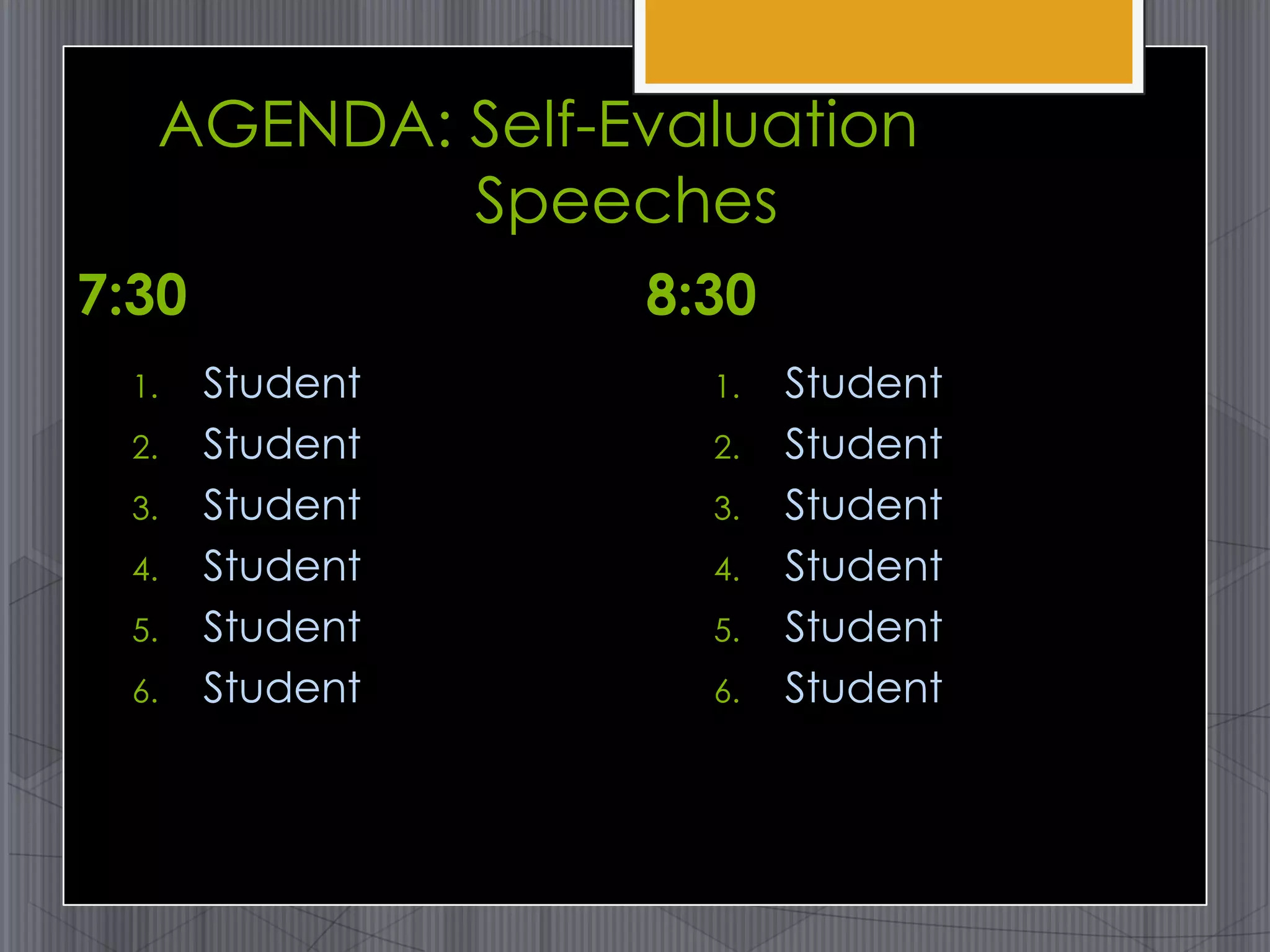AGENDA: Self-Evaluation
           Speeches
7:30             8:30
  1.   Student     1.   Student
  2.   Student     2.   Student
  3.   Student     3.   Student
  4.   Student     4.   Student
  5.   Student     5.   Student
  6.   Student     6.   Student
 