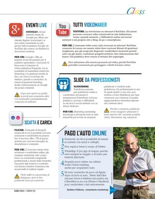eventi live
slide da professionisti
Google+. Social
network creato da
Google per offrire una
identità digitale (social layer) ai
suoi utenti, trasversale su tutti i
servizi dell’ecosistema Google, da
YouTube alla ricerca, da Android ai
documenti condivisi.
PER CHI. Google+ offre un
insieme di servizi pensato per il
pubblico generalista. I suoi punti di
forza sono la funzione di
videoconferenza Hangouts, con la
possibilità di trasmettere eventi live
streaming, e la gestione evoluta di
foto, con ritocco e backup dal
telefono, gratuito e automatico. In
chiave di personal branding,
facilita l’indicizzazione su Google
dei propri contenuti.
Dopo aver aperto un profilo,
in pochi sono veramente attivi
e la community è prevalentemente
composta da addicted.
Slideshare.
Piattaforma pensata
per pubblicare online e
condividere documenti e
presentazioni PowerPoint, in forma
pubblica o privata, e diffonderli
su siti terzi e social network con un
lettore dedicato.
PER CHI. Marketing, leadership,
tecnologia e istruzione sono le aree
tematiche più ricche di contenuti
pubblicati e condivisi sulla
piattaforma. Un professionista in uno
di questi ambiti, e non solo, può
mettere a frutto SlideShare per farsi
conoscere con contenuti di qualità,
aggiornandosi e facendosi ispirare
dai contenuti altrui.
Perché il contenuto pubblicato
riceva maggiore attenzione è
bene inserire tutti i metadati possibili
(titolo, descrizione, tag, categoria).
tutti videomaker
YouTube. La televisione su internet èYouTube. Gli utenti
possono caricare video amatoriali in alta definizione,
come i grandi network, e diffonderli online sui social
network o sul proprio sito o blog, da pc o smartphone.
PER CHI. I contenuti video sono i più ricercati su internet.YouTube
consente di creare un canale video dove caricare filmati di qualsiasi
lunghezza, per gli scopi più disparati: condividere momenti privati
solo con gli amici, realizzare progetti artistici, fare informazione dal
basso. Chi pubblica deve essere il titolare del copyright.
Fare attenzione alla musica presente nel video, perchéYouTube
potrebbe censurarlo per proteggere i diritti d’autore altrui.
scatta e carica
Flickr. Comunità di fotografi
amatoriali in cui è possibile caricare,
archiviare e condividere le proprie
foto. Il servizio offre 1 TB di spazio
gratuito per caricare immagini da
smartphone e computer.
PER CHI. È il servizio ideale dove
archiviare e condividere online, alla
massima risoluzione, tutti i propri
lavori. La community comprende
professionisti e amanti della fotografia.
Una parte dell’archivio è condiviso
con licenza Creative Commons che
ne permette il riutilizzo legale.
Flickr soffre la concorrenza di
Instagram, dove le foto
pubblicate sono più numerose.
pago l’auto online
Facebook: mi dà la possibilità di restare
in contatto con amici e colleghi.
Non capisco bene lo scopo di Twitter.
WhatsApp. E poi app di mappe, perché
sono sempre in viaggio, e di news, per
tenermi informato.
Acquisto poco online, ma utilizzo
molto l’home banking,
anche per acquistare l’auto.
Mi sono convertito da poco ad Apple,
dopo un furto in auto... Resto dell’idea
che per lavoro il telefono più pratico sia
il BlackBerry, ma con iPhone e MacBook
puoi condividere i dati velocemente.
1
2
3
4
5
Andrea Oddone, consulente marketing
alessandrorota
Class gennaio / febbraio 2015
 