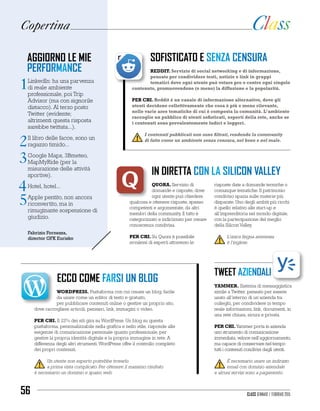 Copertina
sofisticato e senza censura
Reddit. Servizio di social networking e di informazione,
pensato per condividere testi, notizie e link in gruppi
tematici dove ogni utente può votare pro o contro ogni singolo
contenuto, promuovendone (o meno) la diffusione e la popolarità.
PER CHI. Reddit è un canale di informazione alternativo, dove gli
utenti decidono collettivamente che cosa è più o meno rilevante,
nelle varie aree tematiche di cui è composta la comunità. L’ambiente
raccoglie un pubblico di utenti sofisticati, esperti della rete, anche se
i contenuti sono prevalentemente ludici e leggeri.
I contenuti pubblicati non sono filtrati, rendendo la community
di fatto come un ambiente senza censura, nel bene e nel male.
ecco come farsi un blog
Wordpress. Piattaforma con cui creare un blog, facile
da usare come un editor di testo e gratuito,
per pubblicare contenuti online o gestire un proprio sito,
dove raccogliere articoli, pensieri, link, immagini o video.
PER CHI. Il 22% dei siti gira su WordPress. Un blog su questa
piattaforma, personalizzabile nella grafica e nello stile, risponde alle
esigenze di comunicazione personale quanto professionale, per
gestire la propria identità digitale e la propria immagine in rete. A
differenza degli altri strumenti, WordPress offre il controllo completo
dei propri contenuti.
Un utente non esperto potrebbe trovarlo
a prima vista complicato. Per ottenere il massimo risultato
è necessario un dominio e spazio web.
in diretta con la silicon valley
Quora. Servizio di
domande e risposte, dove
ogni utente può chiedere
qualcosa e ottenere risposte, spesso
competenti e argomentate, da altri
membri della community. Il tutto è
categorizzato e indicizzato per creare
conoscenza condivisa.
PER CHI. Su Quora è possibile
avvalersi di esperti attraverso le
risposte date a domande tecniche o
comunque tematiche. Il patrimonio
condiviso spazia sulle materie più
disparate. Uno degli ambiti più ricchi
è quello relativo alle start-up e
all’imprenditoria nel mondo digitale,
con la partecipazione del meglio
della Silicon Valley.
L’unica lingua ammessa
è l’inglese.
tweet aziendali
Yammer. Sistema di messaggistica
simile a Twitter, pensato per essere
usato all’interno di un’azienda tra
colleghi, per condividere in tempo
reale informazioni, link, documenti, in
una rete chiusa, sicura e privata.
PER CHI.Yammer porta in azienda
uno strumento di comunicazione
immediata, veloce nell’aggiornamento,
ma capace di conservare nel tempo
tutti i contenuti condivisi dagli utenti.
È necessario usare un indirizzo
email con dominio aziendale
e alcuni servizi sono a pagamento.
LinkedIn: ha una parvenza
di reale ambiente
professionale, poi Trip
Advisor (ma con signorile
distacco). Al terzo posto
Twitter (evidente;
altrimenti questa risposta
sarebbe twittata...).
Il libro delle facce, sono un
ragazzo timido...
Google Maps, 3Bmeteo,
MapMyRide (per la
misurazione delle attività
sportive).
Hotel, hotel...
Apple pentito, non ancora
riconvertito, ma in
rimuginante sospensione di
giudizio.
aggiorno le mie
performance
1
2
3
4
5
Fabrizio Fornezza,
director GFK Eurisko
Class gennaio / febbraio 201556
 