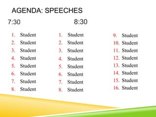 AGENDA: SPEECHES
7:30 8:30
1. Student 1. Student 9. Student
2. Student 2. Student 10. Student
3. Student 3. Student 11. Student
4. Student 4. Student 12. Student
5. Student 5. Student 13. Student
6. Student 6. Student 14. Student
7. Student 7. Student 15. Student
8. Student 8. Student 16. Student