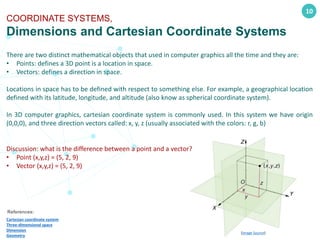 10
COORDINATE SYSTEMS,
Dimensions and Cartesian Coordinate Systems
References:
Cartesian coordinate system
Three-dimensional space
Dimension
Geometry
There are two distinct mathematical objects that used in computer graphics all the time and they are:
• Points: defines a 3D point is a location in space.
• Vectors: defines a direction in space.
Locations in space has to be defined with respect to something else. For example, a geographical location
defined with its latitude, longitude, and altitude (also know as spherical coordinate system).
In 3D computer graphics, cartesian coordinate system is commonly used. In this system we have origin
(0,0,0), and three direction vectors called: x, y, z (usually associated with the colors: r, g, b)
Discussion: what is the difference between a point and a vector?
• Point (x,y,z) = (5, 2, 9)
• Vector (x,y,z) = (5, 2, 9)
(Image Source)
 