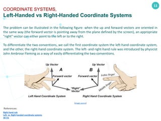 11
COORDINATE SYSTEMS,
Left-Handed vs Right-Handed Coordinate Systems
References:
Right-hand rule
Left- vs. Right-handed coordinate systems
3D CG
The problem can be illustrated in the following figure: when the up and forward vectors are oriented in
the same way (the forward vector is pointing away from the plane defined by the screen), an appropriate
"right" vector can either point to the left or to the right.
To differentiate the two conventions, we call the first coordinate system the left-hand coordinate system,
and the other, the right-hand coordinate system. The left- and right-hand rule was introduced by physicist
John Ambrose Fleming as a way of easily differentiating the two conventions.
(image source)
 