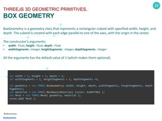17
THREEJS 3D GEOMETRIC PRIMITIVES,
BOX GEOMETRY
BoxGeometry is a geometry class that represents a rectangular cuboid with specified width, height, and
depth. The cuboid is created with each edge parallel to one of the axes, with the origin in the center.
The constructor’s arguments:
• width : Float, height : Float, depth : Float
• widthSegments : Integer, heightSegments : Integer, depthSegments : Integer
All the arguments has the default value of 1 (which makes them optional).
References:
BoxGeometry
let width = 1, height = 1, depth = 1;
let widthSegments = 1, heightSegments = 1, depthSegments =1;
let geometry = new THREE.BoxGeometry( width, height, depth, widthSegments, heightSegments, depth
Segments);
let material = new THREE.MeshBasicMaterial( {color: 0x00ff00} );
let Mesh = new THREE.Mesh( geometry, material );
scene.add( Mesh );
 