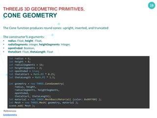 19
THREEJS 3D GEOMETRIC PRIMITIVES,
CONE GEOMETRY
The Cone function produces round cones: upright, inverted, and truncated
The constructor’s arguments:
• radius: Float, height : Float,
• radialSegments: Integer, heightSegments: Integer,
• openEnded: Boolean,
• thetaStart: Float, thetaLength: Float
References:
ConeGeometry
let radius = 6;
let height = 8;
let radialSegments = 16;
let heightSegments = 2;
let openEnded = true;
let thetaStart = Math.PI * 0.25;
let thetaLength = Math.PI * 1.5;
let geometry = new THREE.ConeGeometry(
radius, height,
radialSegments, heightSegments,
openEnded,
thetaStart, thetaLength);
let material = new THREE.MeshBasicMaterial( {color: 0x00ff00} );
let Mesh = new THREE.Mesh( geometry, material );
scene.add( Mesh );
 