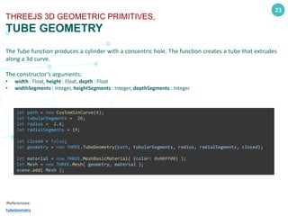 23
THREEJS 3D GEOMETRIC PRIMITIVES,
TUBE GEOMETRY
The Tube function produces a cylinder with a concentric hole. The function creates a tube that extrudes
along a 3d curve.
The constructor’s arguments:
• width : Float, height : Float, depth : Float
• widthSegments : Integer, heightSegments : Integer, depthSegments : Integer
References:
TubeGeometry
let path = new CustomSinCurve(4);
let tubularSegments = 26;
let radius = 2.4;
let radialSegments = 19;
let closed = false;
let geometry = new THREE.TubeGeometry(path, tubularSegments, radius, radialSegments, closed);
let material = new THREE.MeshBasicMaterial( {color: 0x00ff00} );
let Mesh = new THREE.Mesh( geometry, material );
scene.add( Mesh );
 