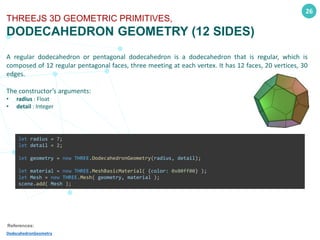 26
THREEJS 3D GEOMETRIC PRIMITIVES,
DODECAHEDRON GEOMETRY (12 SIDES)
A regular dodecahedron or pentagonal dodecahedron is a dodecahedron that is regular, which is
composed of 12 regular pentagonal faces, three meeting at each vertex. It has 12 faces, 20 vertices, 30
edges.
The constructor’s arguments:
• radius : Float
• detail : Integer
References:
DodecahedronGeometry
let radius = 7;
let detail = 2;
let geometry = new THREE.DodecahedronGeometry(radius, detail);
let material = new THREE.MeshBasicMaterial( {color: 0x00ff00} );
let Mesh = new THREE.Mesh( geometry, material );
scene.add( Mesh );
 