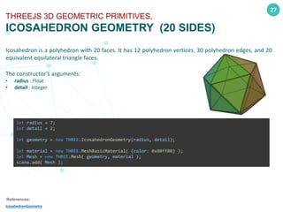 27
THREEJS 3D GEOMETRIC PRIMITIVES,
ICOSAHEDRON GEOMETRY (20 SIDES)
Icosahedron is a polyhedron with 20 faces. It has 12 polyhedron vertices, 30 polyhedron edges, and 20
equivalent equilateral triangle faces.
The constructor’s arguments:
• radius : Float
• detail : Integer
References:
IcosahedronGeometry
let radius = 7;
let detail = 2;
let geometry = new THREE.IcosahedronGeometry(radius, detail);
let material = new THREE.MeshBasicMaterial( {color: 0x00ff00} );
let Mesh = new THREE.Mesh( geometry, material );
scene.add( Mesh );
 