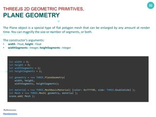 31
THREEJS 2D GEOMETRIC PRIMITIVES,
PLANE GEOMETRY
The Plane object is a special type of flat polygon mesh that can be enlarged by any amount at render
time. You can magnify the size or number of segments, or both.
The constructor’s arguments:
• width : Float, height : Float
• widthSegments : Integer, heightSegments : Integer
References:
PlaneGeometry
let width = 9;
let height = 9;
let widthSegments = 2;
let heightSegments = 2;
let geometry = new THREE.PlaneGeometry(
width, height,
widthSegments, heightSegments);
let material = new THREE.MeshBasicMaterial( {color: 0xffff00, side: THREE.DoubleSide} );
let Mesh = new THREE.Mesh( geometry, material );
scene.add( Mesh );
 