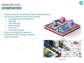 • Using what you’ve learned today, Create a small low-poly city.
• The city must contain (at least) all the following:
• Two Streets that cross each other
• Sidewalks
• One traffic light
• Three buildings
• Three trees
• Four street light pole
• Create a car using custom geometry
• Instantiate the car three times and place
them on the street
38
DEADLINE 31st/7,
HOMEWORK
(Image source)
(Image source)
 