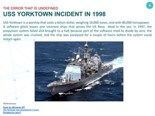 4
THE ERROR THAT IS UNDEFINED
USS YORKTOWN INCIDENT IN 1998
USS Yorktown is a warship that costs a billion dollar, weighing 10,000 tones, and with 80,000 horsepower.
A software glitch leaves one smartest ships that serves the US Navy dead in the see. In 1997, the
propulsion system failed and brought to a halt because part of the software tried to divide by zero. the
whole system was crushed, and the ship was paralyzed for a couple of hours before the system could
restart again.
References:
Sunk by Windows NT
The Yorktown was paralyzed for 2 hours
Dividing by zero?
 