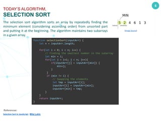 The selection sort algorithm sorts an array by repeatedly finding the
minimum element (considering ascending order) from unsorted part
and putting it at the beginning. The algorithm maintains two subarrays
in a given array.
6
TODAY’S ALGORITHM,
SELECTION SORT
function selectionSort(inputArr) {
let n = inputArr.length;
for(let i = 0; i < n; i++) {
// Finding the smallest number in the subarray
let min = i;
for(let j = i+1; j < n; j++){
if(inputArr[j] < inputArr[min]) {
min=j;
}
}
if (min != i) {
// Swapping the elements
let tmp = inputArr[i];
inputArr[i] = inputArr[min];
inputArr[min] = tmp;
}
}
return inputArr;
}
References:
Selection Sort in JavaScript - Mila Lukic
(Image Source)
 