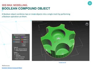 A Boolean object combines two or more objects into a single mesh by performing
a Boolean operation on them.
8
3DS MAX: MODELLING,
BOOLEAN COMPOUND OBJECT
References:
Autodesk: Boolean Compound Object
(Image Source)
 