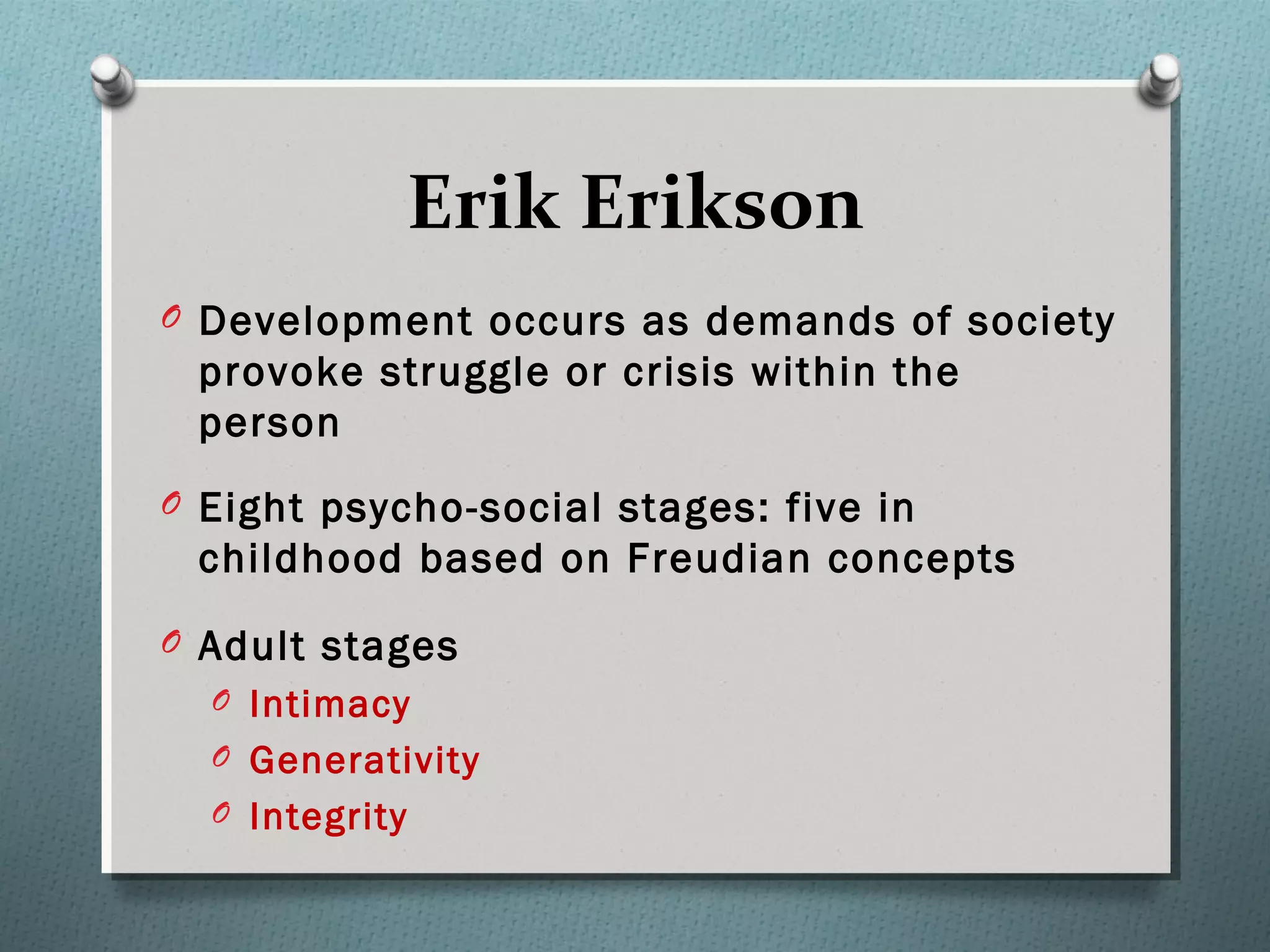 Erik Erikson
O Development occurs as demands of society
provoke struggle or crisis within the
person
O Eight psycho-social stages: five in
childhood based on Freudian concepts
O Adult stages
O Intimacy
O Generativity
O Integrity
 