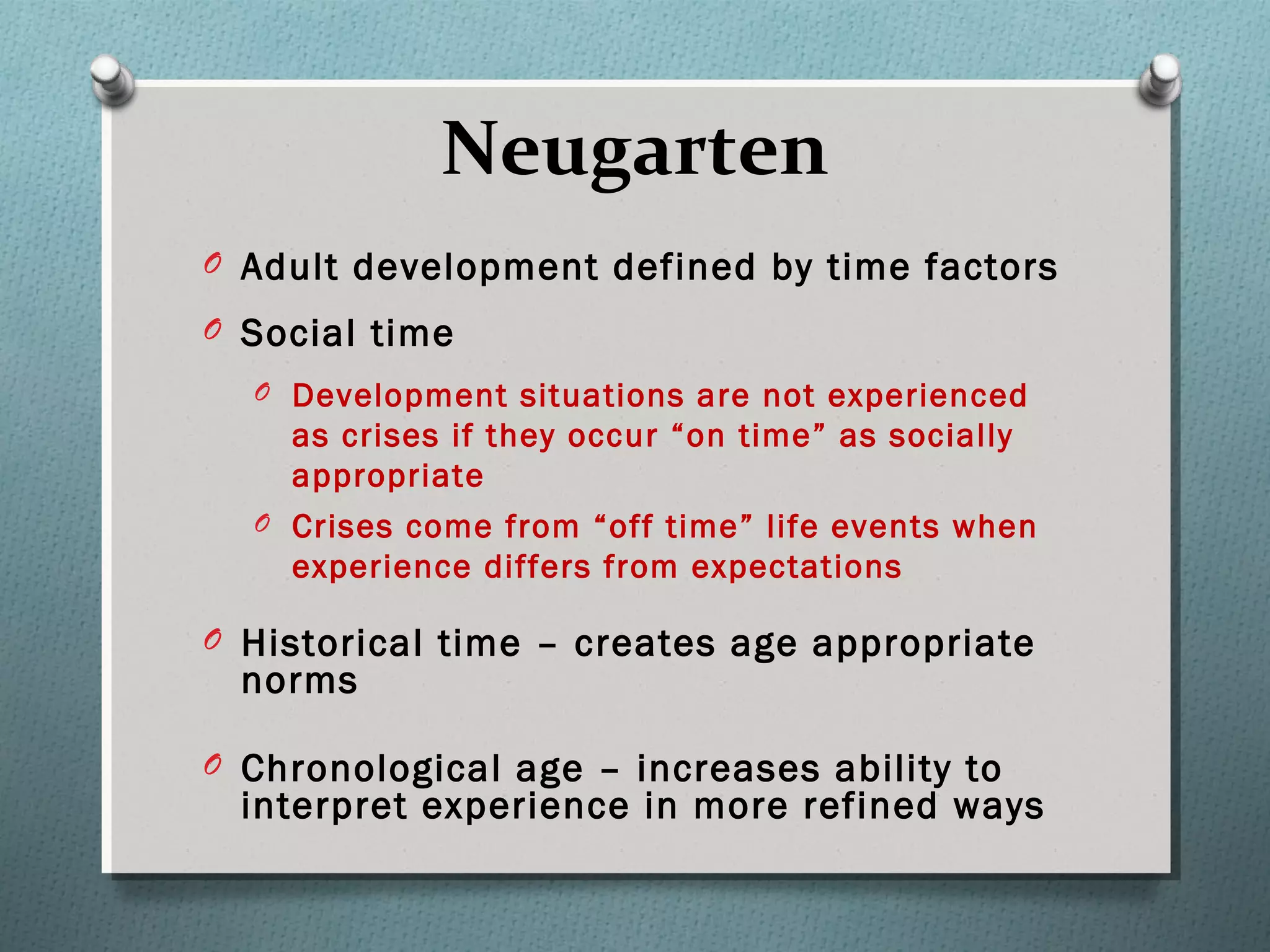 Neugarten
O Adult development defined by time factors
O Social time
O Development situations are not experienced
as crises if they occur “on time” as socially
appropriate
O Crises come from “off time” life events when
experience differs from expectations
O Historical time – creates age appropriate
norms
O Chronological age – increases ability to
interpret experience in more refined ways
 
