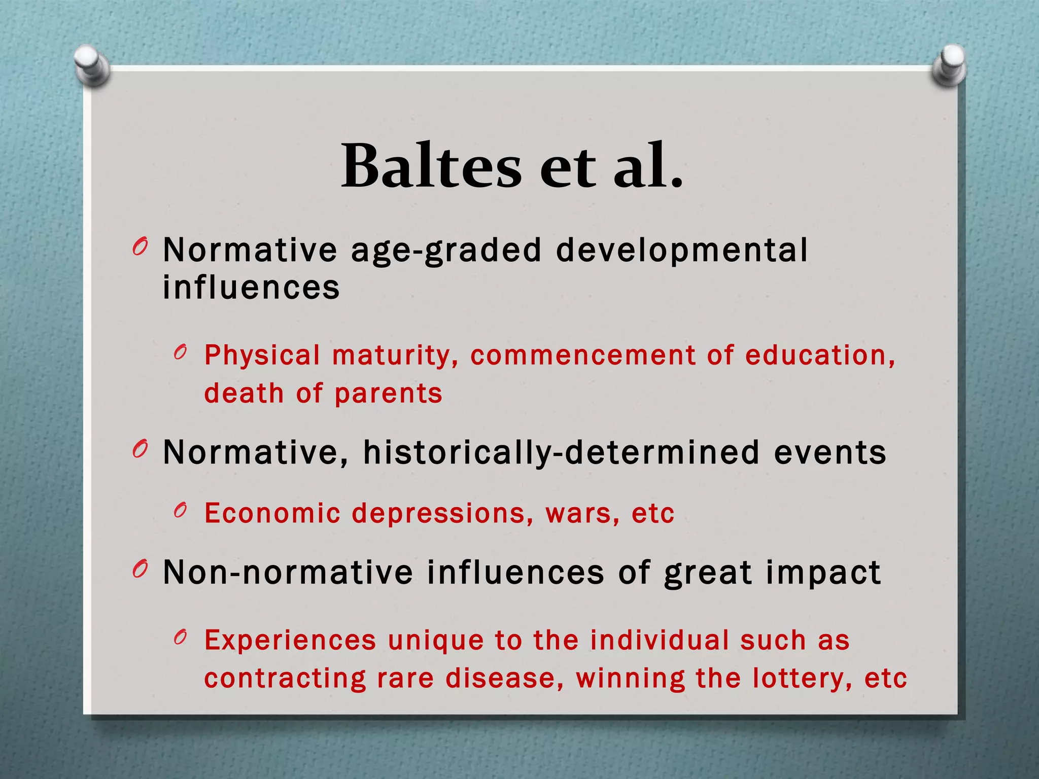 Baltes et al.
O Normative age-graded developmental
influences
O Physical maturity, commencement of education,
death of parents
O Normative, historically-determined events
O Economic depressions, wars, etc
O Non-normative influences of great impact
O Experiences unique to the individual such as
contracting rare disease, winning the lottery, etc
 
