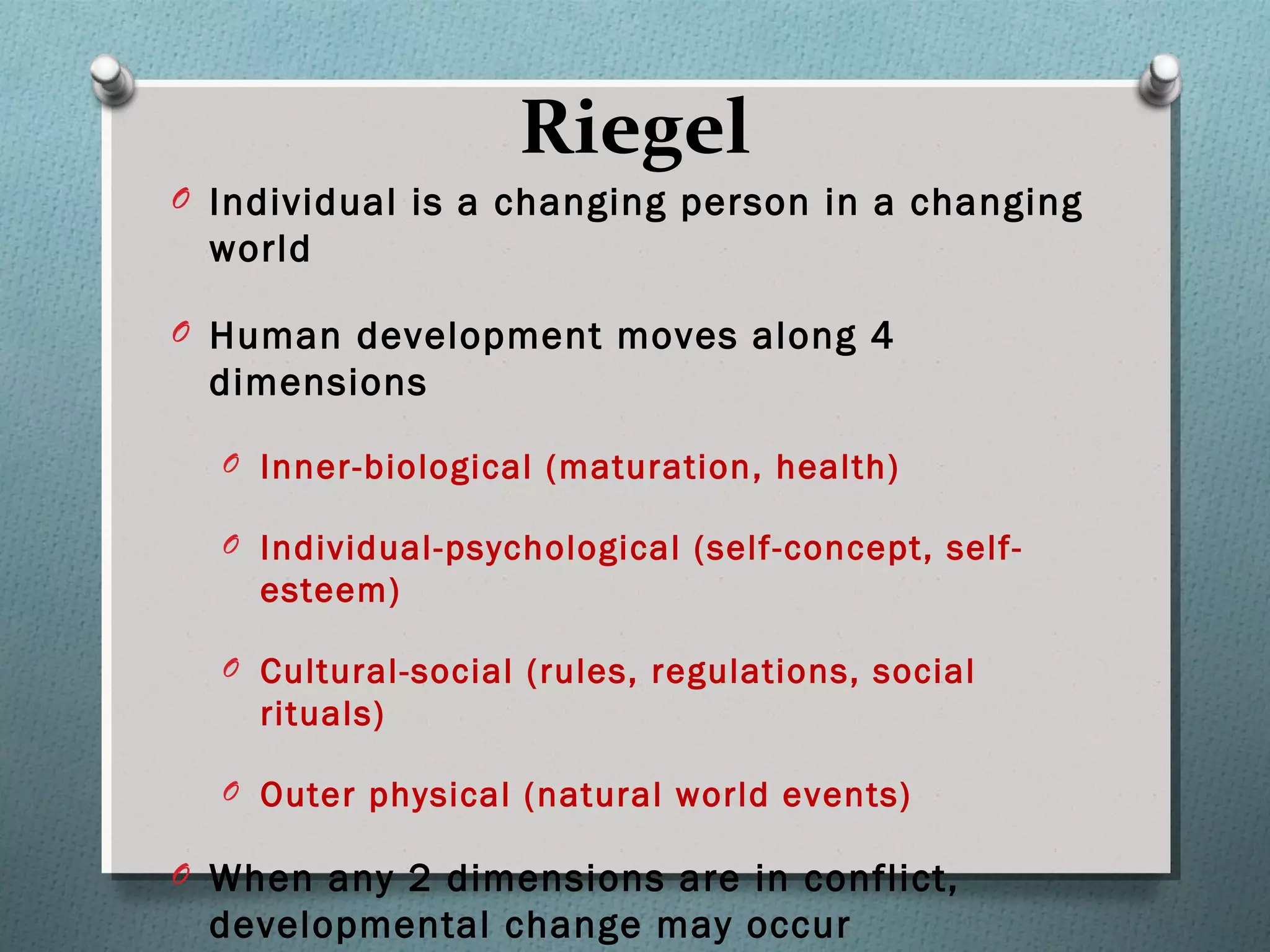 Riegel
O Individual is a changing person in a changing
world
O Human development moves along 4
dimensions
O Inner-biological (maturation, health)
O Individual-psychological (self-concept, self-
esteem)
O Cultural-social (rules, regulations, social
rituals)
O Outer physical (natural world events)
O When any 2 dimensions are in conflict,
developmental change may occur
 