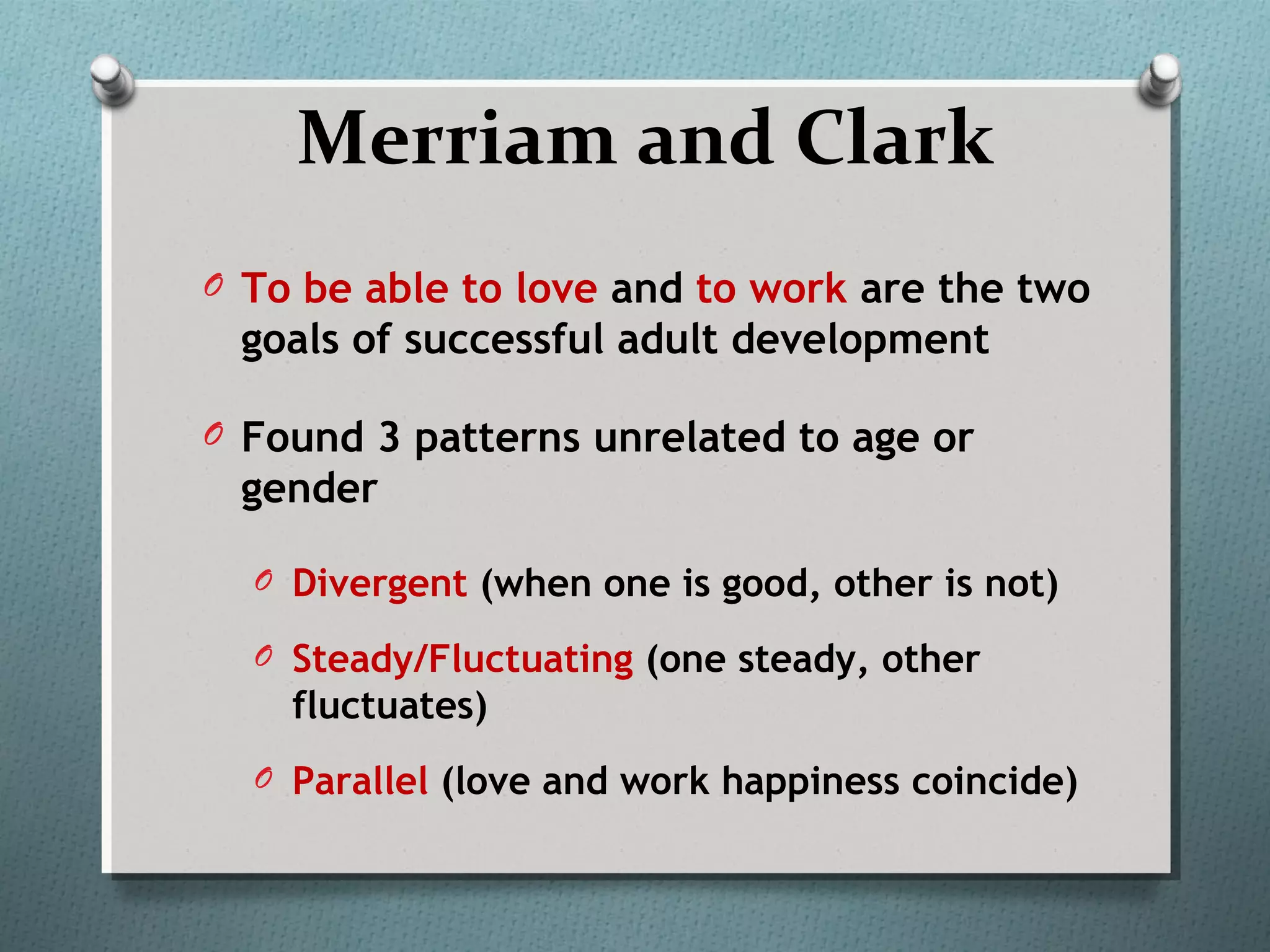 Merriam and Clark
O To be able to love and to work are the two
goals of successful adult development
O Found 3 patterns unrelated to age or
gender
O Divergent (when one is good, other is not)
O Steady/Fluctuating (one steady, other
fluctuates)
O Parallel (love and work happiness coincide)
 