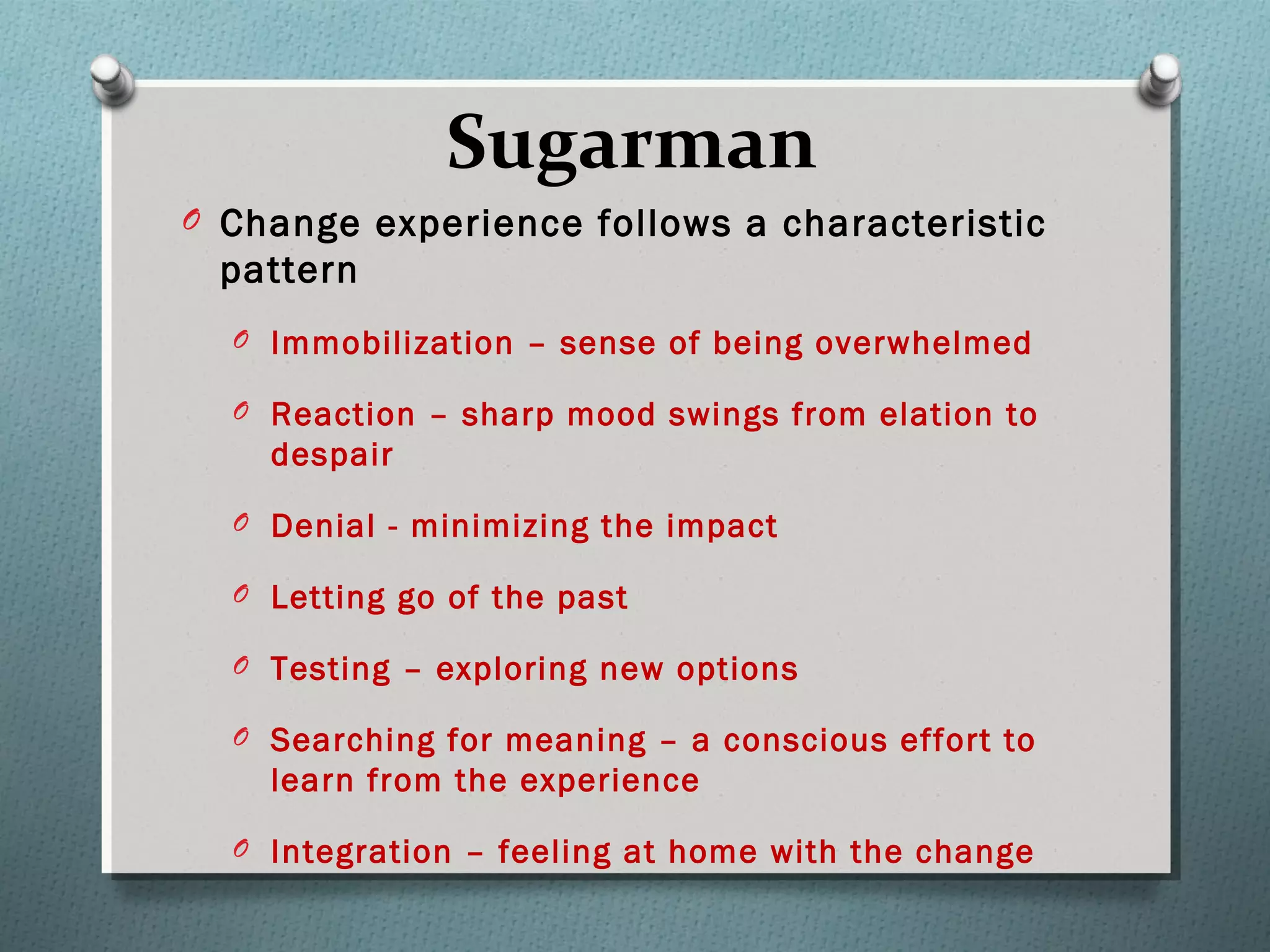 Sugarman
O Change experience follows a characteristic
pattern
O Immobilization – sense of being overwhelmed
O Reaction – sharp mood swings from elation to
despair
O Denial - minimizing the impact
O Letting go of the past
O Testing – exploring new options
O Searching for meaning – a conscious effort to
learn from the experience
O Integration – feeling at home with the change
 