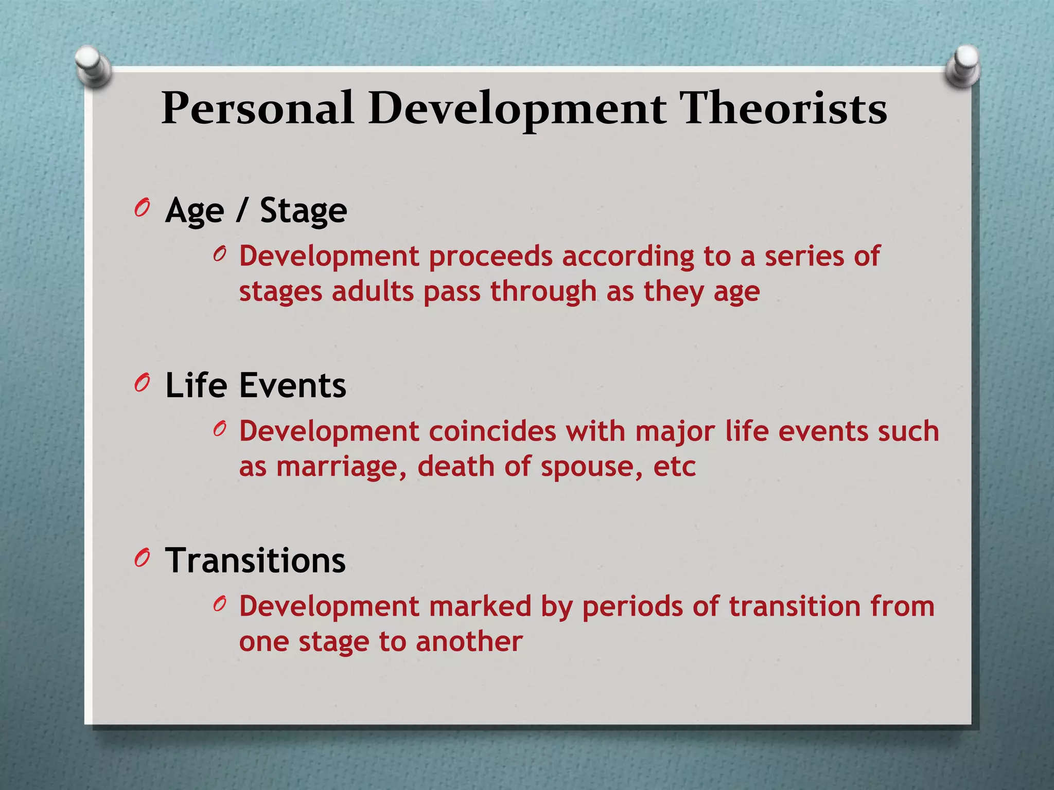 Personal Development Theorists
O Age / Stage
O Development proceeds according to a series of
stages adults pass through as they age
O Life Events
O Development coincides with major life events such
as marriage, death of spouse, etc
O Transitions
O Development marked by periods of transition from
one stage to another
 