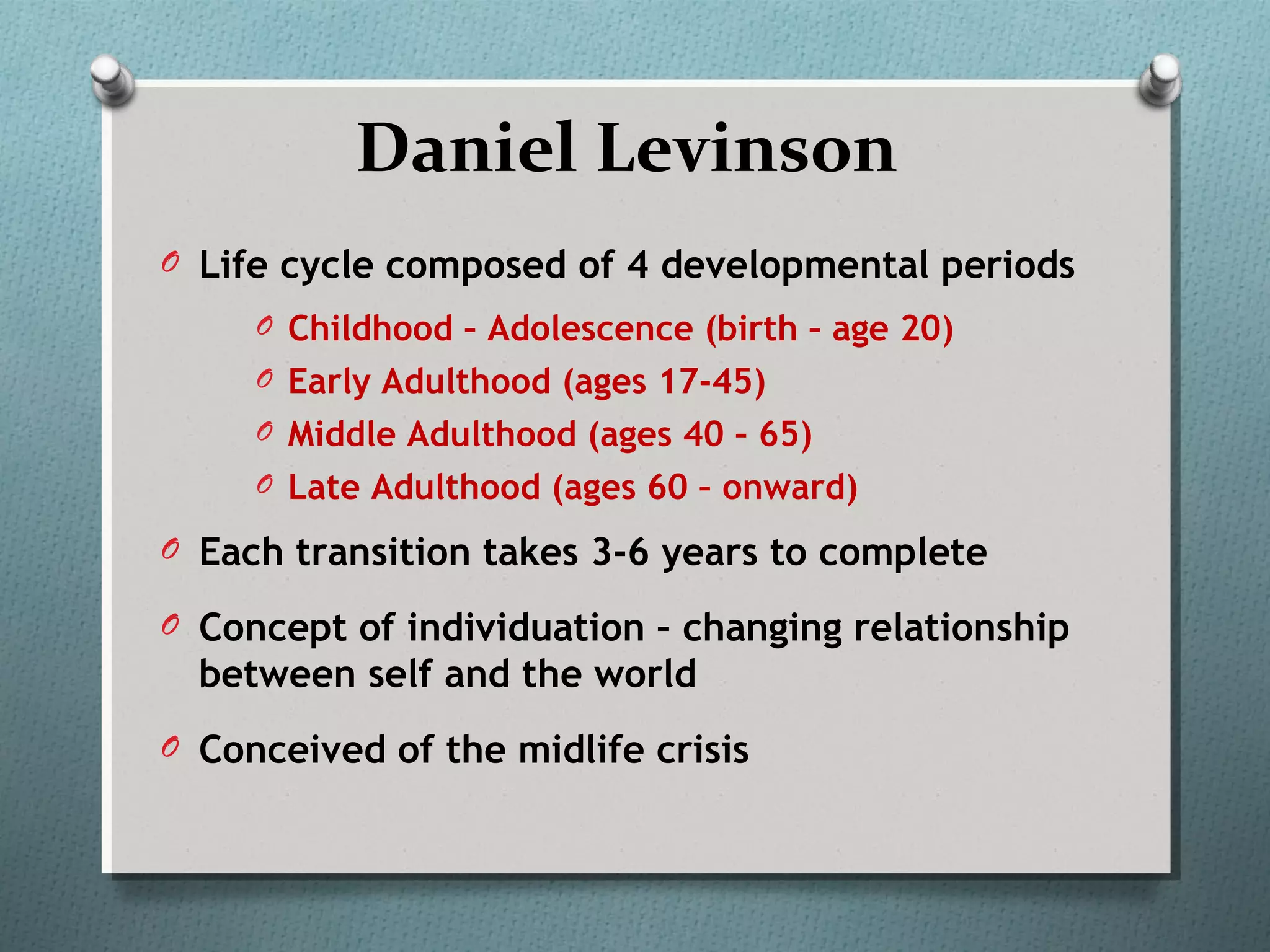 Daniel Levinson
O Life cycle composed of 4 developmental periods
O Childhood – Adolescence (birth – age 20)
O Early Adulthood (ages 17-45)
O Middle Adulthood (ages 40 – 65)
O Late Adulthood (ages 60 – onward)
O Each transition takes 3-6 years to complete
O Concept of individuation – changing relationship
between self and the world
O Conceived of the midlife crisis
 