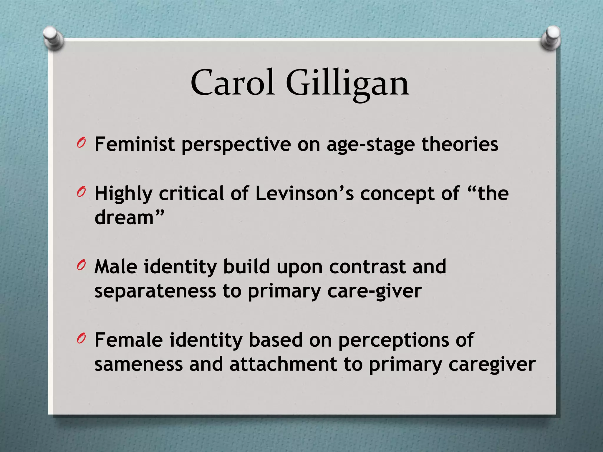 Carol Gilligan
O Feminist perspective on age-stage theories
O Highly critical of Levinson’s concept of “the
dream”
O Male identity build upon contrast and
separateness to primary care-giver
O Female identity based on perceptions of
sameness and attachment to primary caregiver
 