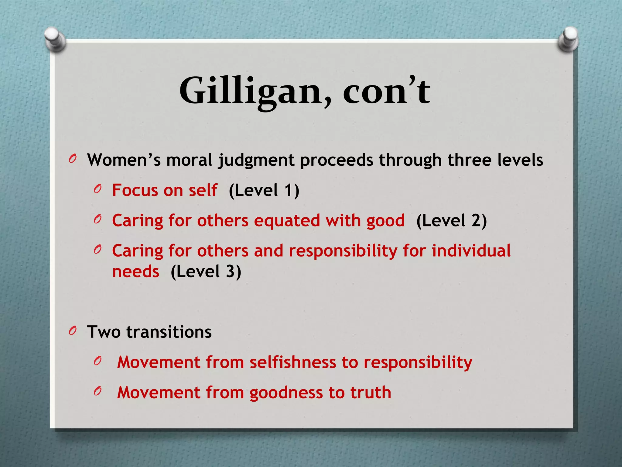 Gilligan, con’t
O Women’s moral judgment proceeds through three levels
O Focus on self (Level 1)
O Caring for others equated with good (Level 2)
O Caring for others and responsibility for individual
needs (Level 3)
O Two transitions
O Movement from selfishness to responsibility
O Movement from goodness to truth
 