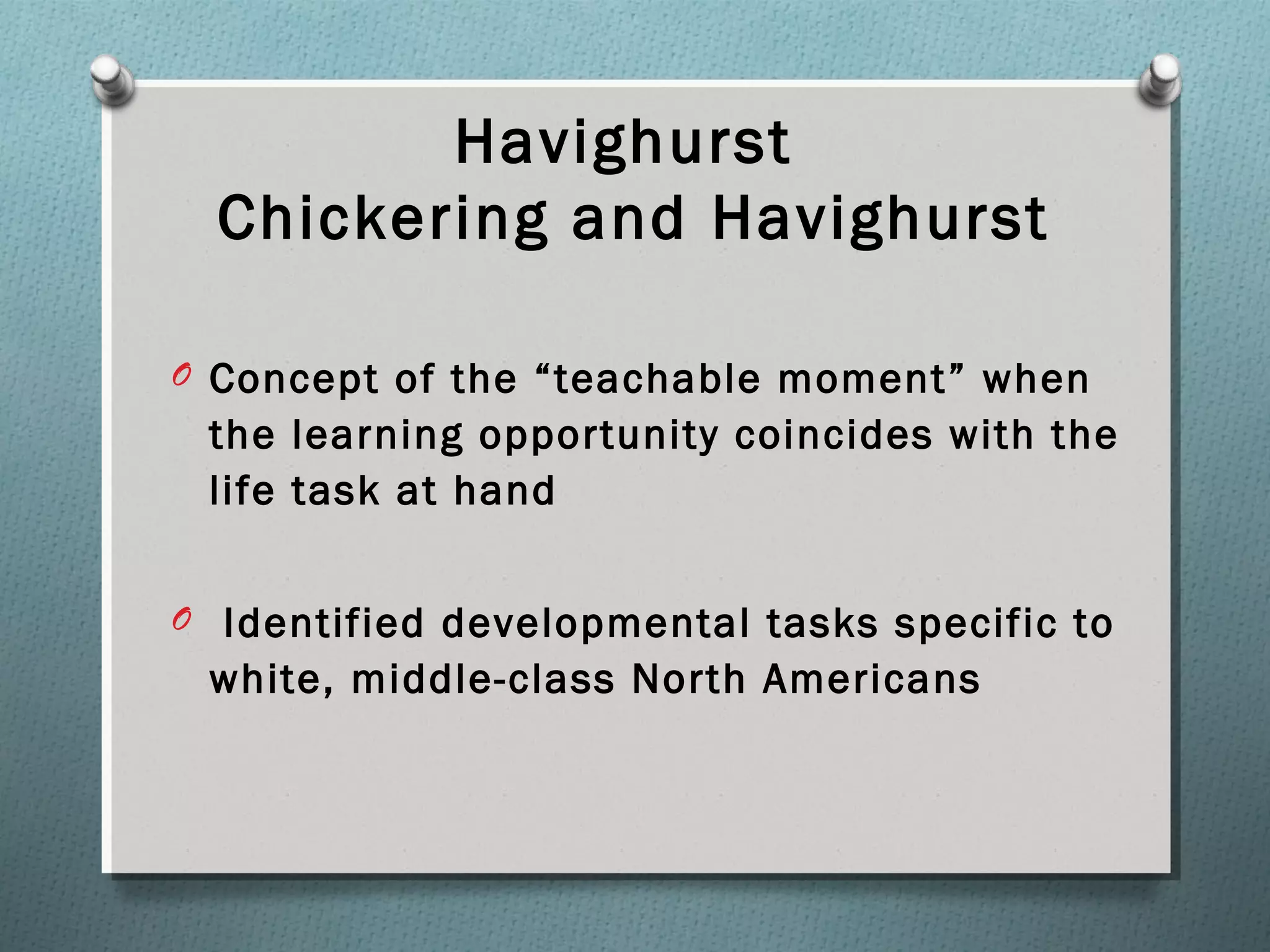Havighurst
Chickering and Havighurst
O Concept of the “teachable moment” when
the learning opportunity coincides with the
life task at hand
O Identified developmental tasks specific to
white, middle-class North Americans
 