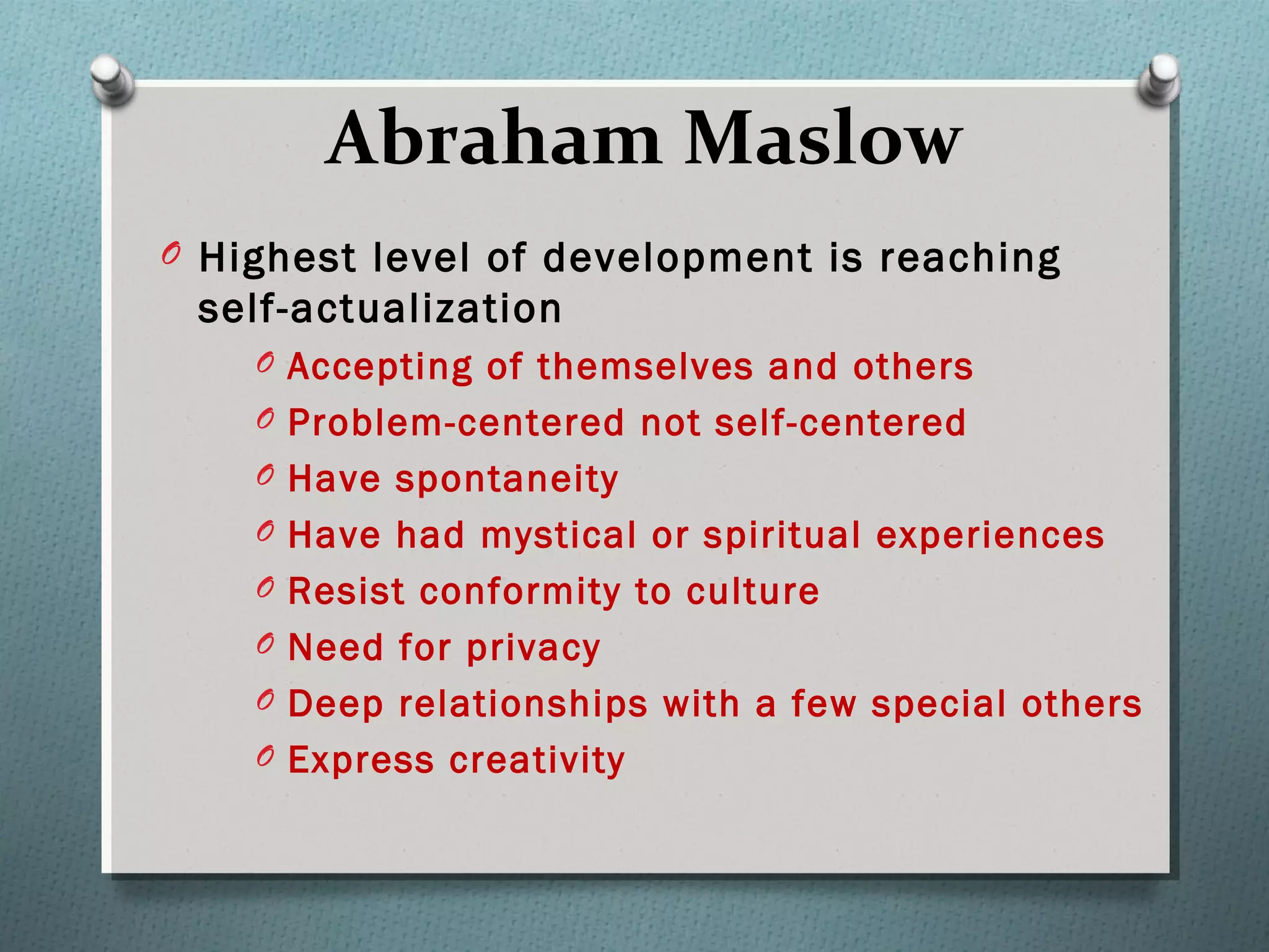 Abraham Maslow
O Highest level of development is reaching
self-actualization
O Accepting of themselves and others
O Problem-centered not self-centered
O Have spontaneity
O Have had mystical or spiritual experiences
O Resist conformity to culture
O Need for privacy
O Deep relationships with a few special others
O Express creativity
 