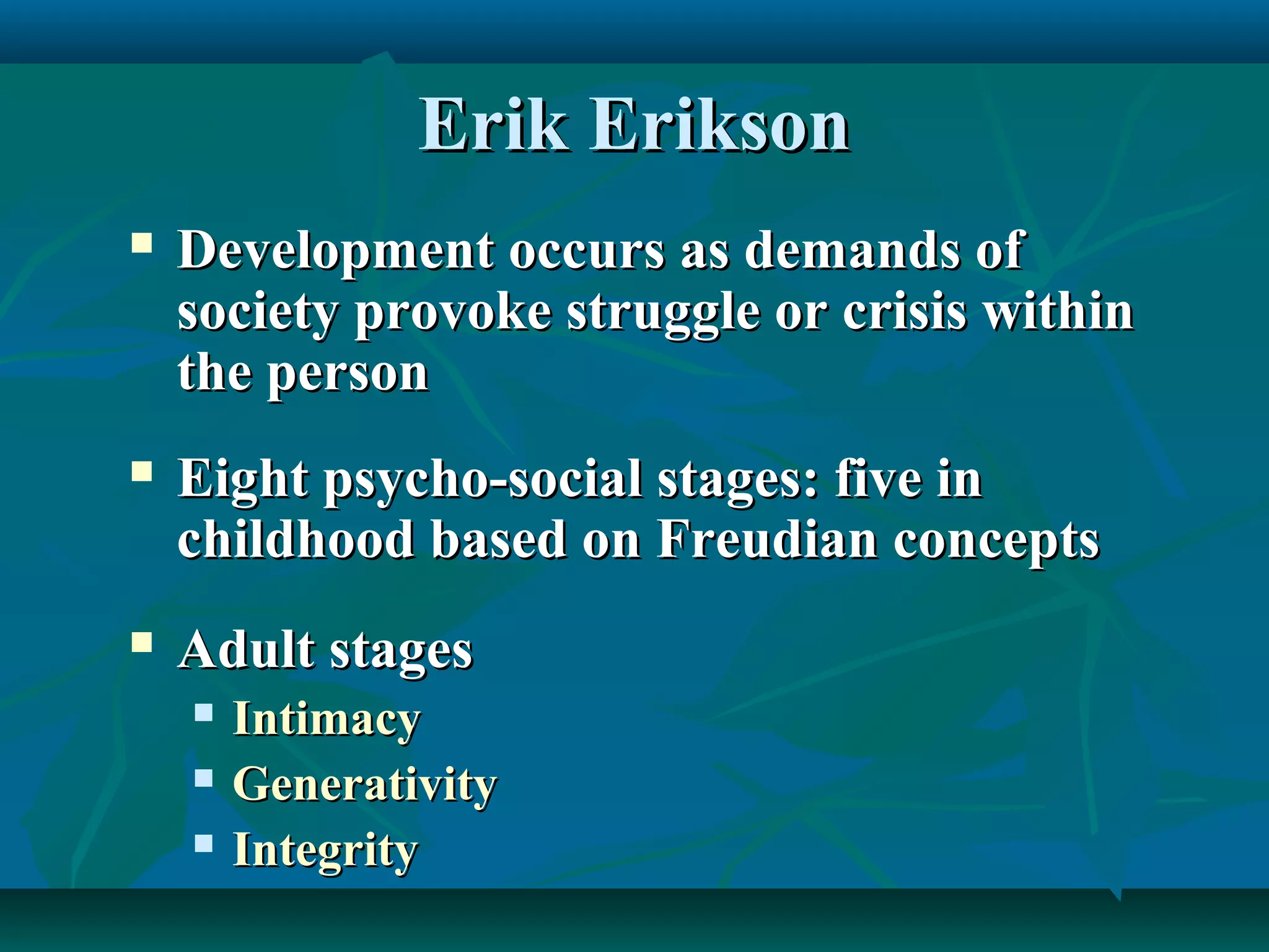 Erik EriksonErik Erikson
 Development occurs as demands ofDevelopment occurs as demands of
society provoke struggle or crisis withinsociety provoke struggle or crisis within
the personthe person
 Eight psycho-social stages: five inEight psycho-social stages: five in
childhood based on Freudian conceptschildhood based on Freudian concepts
 Adult stagesAdult stages
 IntimacyIntimacy
 GenerativityGenerativity
 IntegrityIntegrity
 