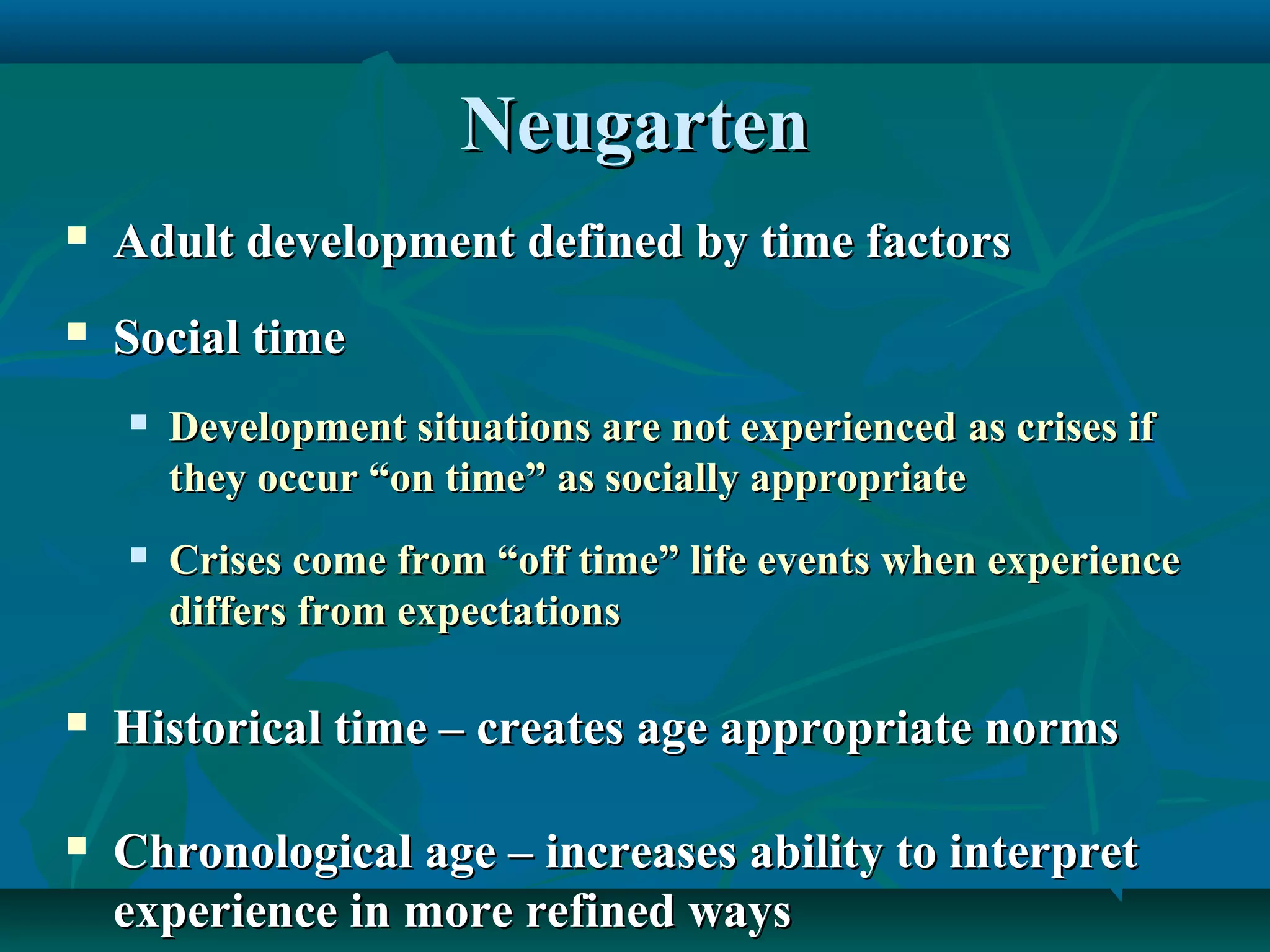 NeugartenNeugarten
 Adult development defined by time factorsAdult development defined by time factors
 Social timeSocial time
 Development situations are not experiencedDevelopment situations are not experienced as crises ifas crises if
they occur “on time” as socially appropriatethey occur “on time” as socially appropriate
 Crises come from “off time” life events when experienceCrises come from “off time” life events when experience
differs from expectationsdiffers from expectations
 Historical time – creates age appropriate normsHistorical time – creates age appropriate norms
 Chronological age – increases ability to interpretChronological age – increases ability to interpret
experience in more refined waysexperience in more refined ways
 
