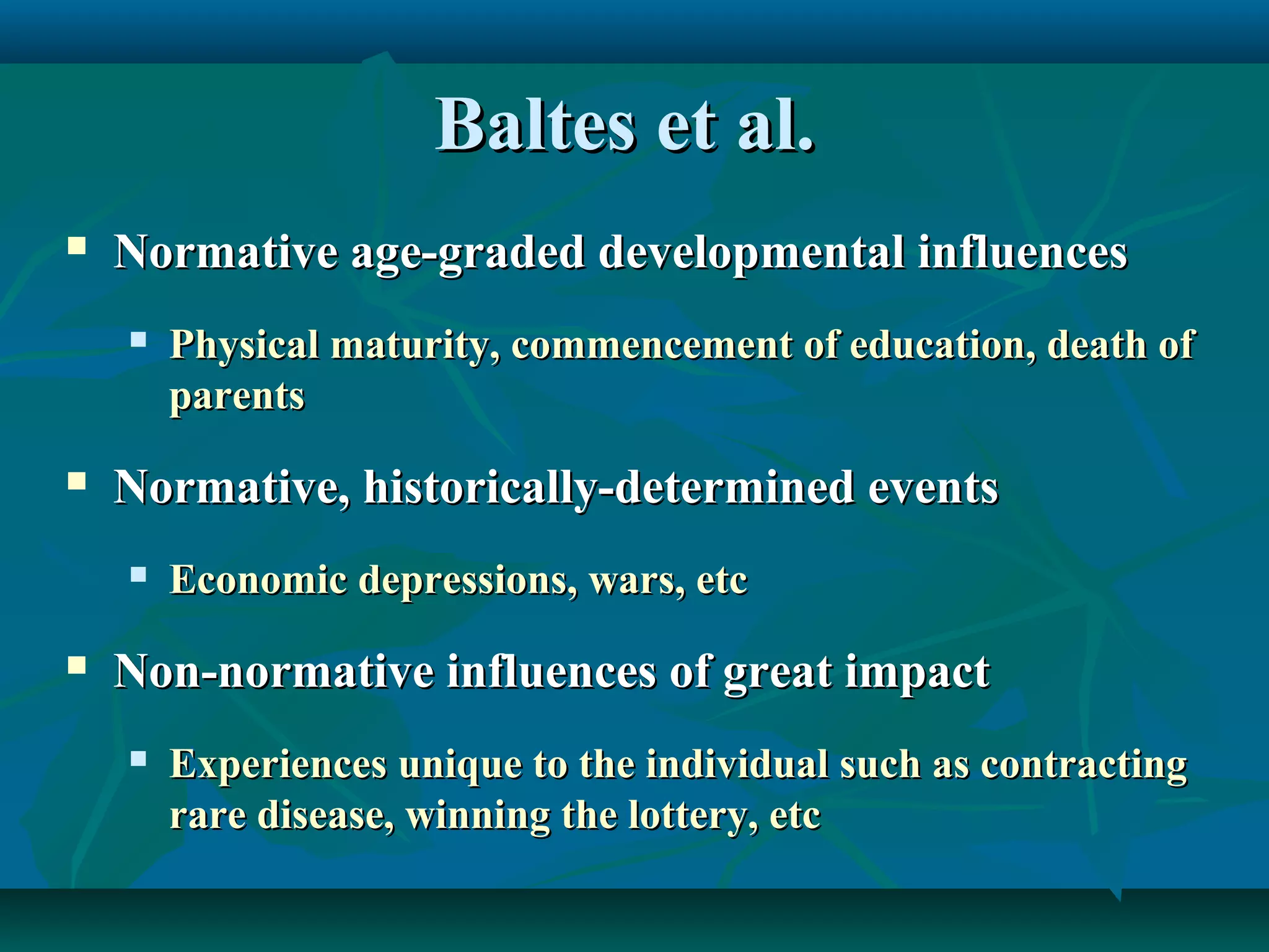 Baltes et al.Baltes et al.
 Normative age-graded developmental influencesNormative age-graded developmental influences
 Physical maturity, commencement of education, death ofPhysical maturity, commencement of education, death of
parentsparents
 Normative, historically-determined eventsNormative, historically-determined events
 Economic depressions, wars, etcEconomic depressions, wars, etc
 Non-normative influences of great impactNon-normative influences of great impact
 Experiences unique to the individual such as contractingExperiences unique to the individual such as contracting
rare disease, winning the lottery, etcrare disease, winning the lottery, etc
 