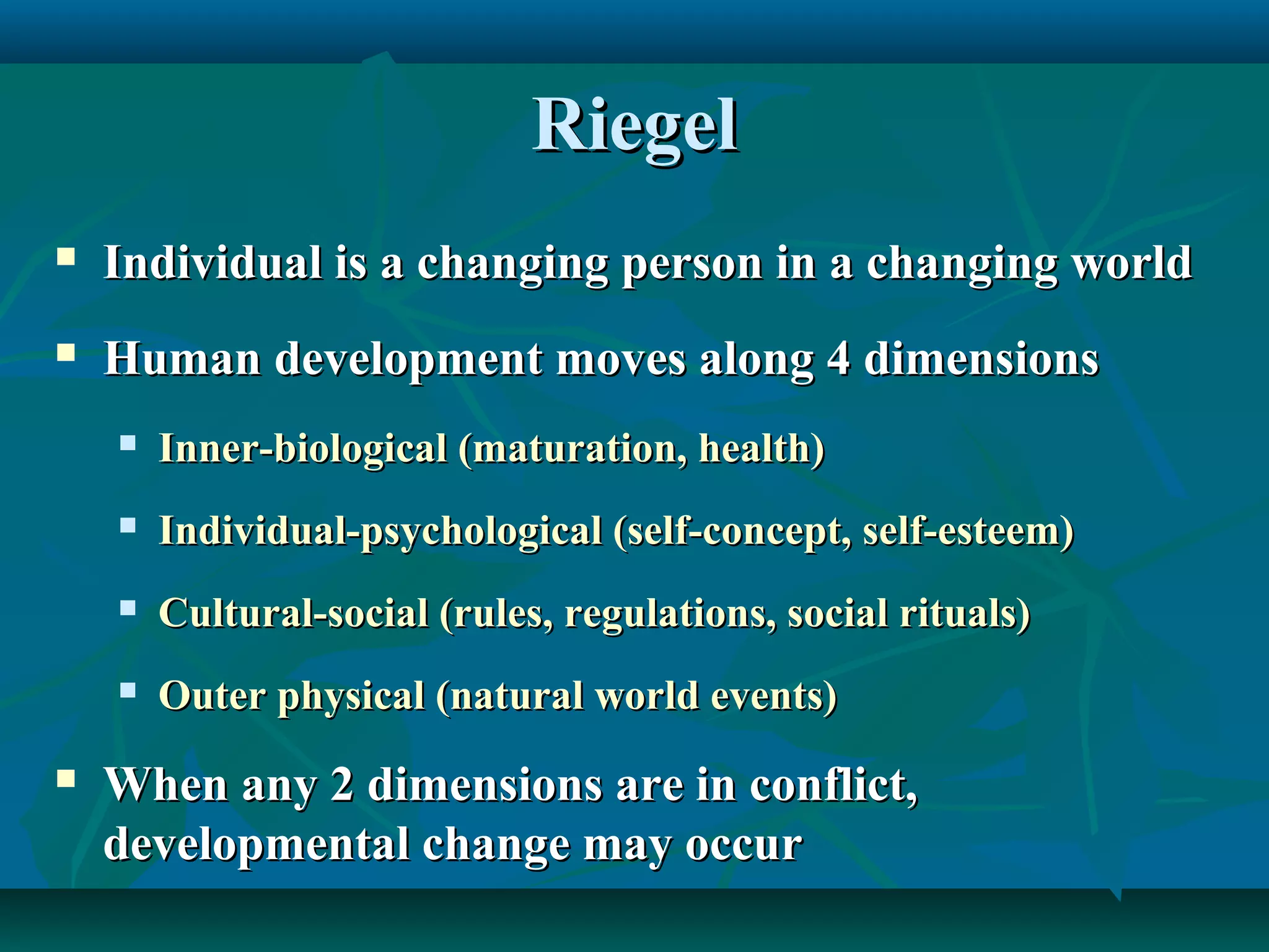 RiegelRiegel
 Individual is a changing person in a changing worldIndividual is a changing person in a changing world
 Human development moves along 4 dimensionsHuman development moves along 4 dimensions
 Inner-biological (maturation, health)Inner-biological (maturation, health)
 Individual-psychological (self-concept, self-esteem)Individual-psychological (self-concept, self-esteem)
 Cultural-social (rules, regulations, social rituals)Cultural-social (rules, regulations, social rituals)
 Outer physical (natural world events)Outer physical (natural world events)
 When any 2 dimensions are in conflict,When any 2 dimensions are in conflict,
developmental change may occurdevelopmental change may occur
 