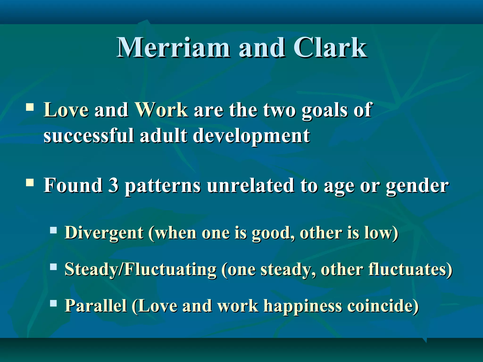 Merriam and ClarkMerriam and Clark
 LoveLove andand WorkWork are the two goals ofare the two goals of
successful adult developmentsuccessful adult development
 Found 3 patterns unrelated to age or genderFound 3 patterns unrelated to age or gender
 Divergent (when one is good, other is low)Divergent (when one is good, other is low)
 Steady/Fluctuating (one steady, other fluctuates)Steady/Fluctuating (one steady, other fluctuates)
 Parallel (Love and work happiness coincide)Parallel (Love and work happiness coincide)
 