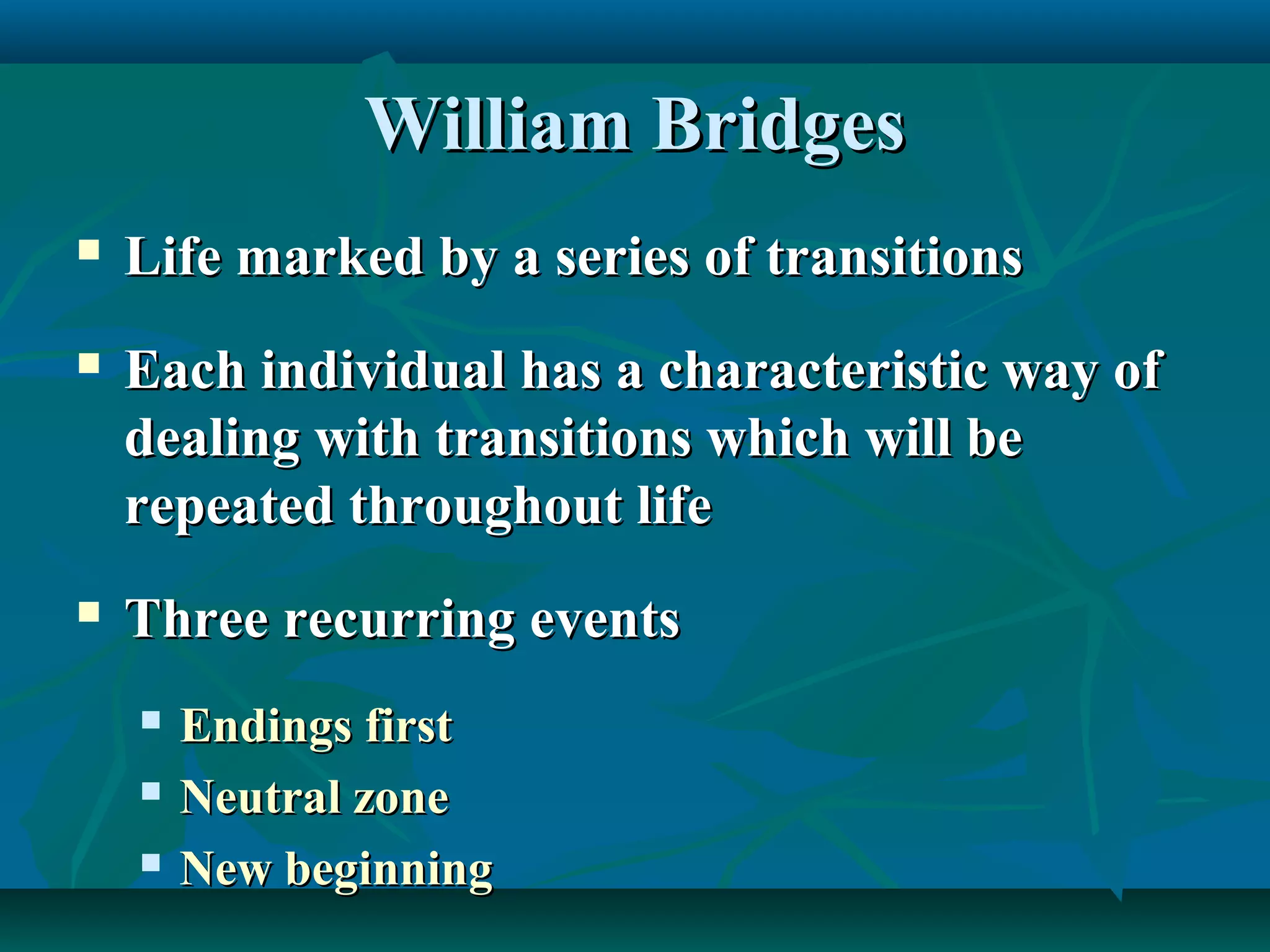 William BridgesWilliam Bridges
 Life marked by a series of transitionsLife marked by a series of transitions
 Each individual has a characteristic way ofEach individual has a characteristic way of
dealing with transitions which will bedealing with transitions which will be
repeated throughout liferepeated throughout life
 Three recurring eventsThree recurring events
 Endings firstEndings first
 Neutral zoneNeutral zone
 New beginningNew beginning
 