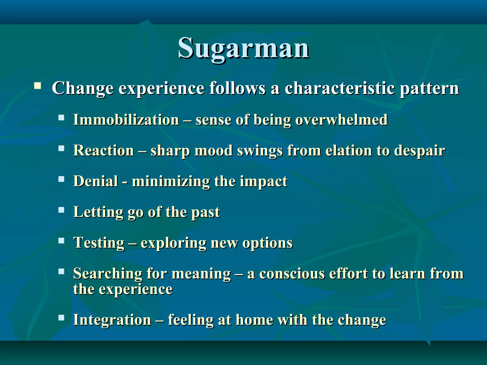 SugarmanSugarman
 Change experience follows a characteristic patternChange experience follows a characteristic pattern
 Immobilization – sense of being overwhelmedImmobilization – sense of being overwhelmed
 Reaction – sharp mood swings from elation to despairReaction – sharp mood swings from elation to despair
 Denial - minimizing the impactDenial - minimizing the impact
 Letting go of the pastLetting go of the past
 Testing – exploring new optionsTesting – exploring new options
 Searching for meaning – a conscious effort to learn fromSearching for meaning – a conscious effort to learn from
the experiencethe experience
 Integration – feeling at home with the changeIntegration – feeling at home with the change
 