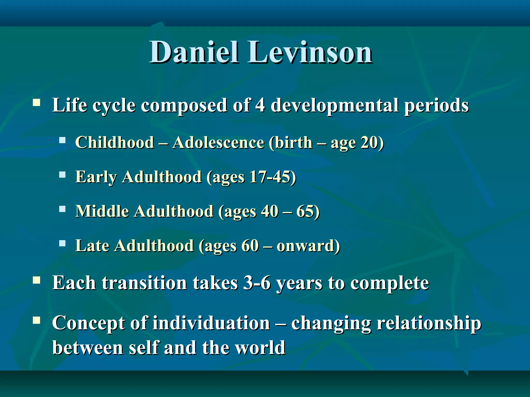 Daniel LevinsonDaniel Levinson
 Life cycle composed of 4 developmental periodsLife cycle composed of 4 developmental periods
 Childhood – Adolescence (birth – age 20)Childhood – Adolescence (birth – age 20)
 Early Adulthood (ages 17-45)Early Adulthood (ages 17-45)
 Middle Adulthood (ages 40 – 65)Middle Adulthood (ages 40 – 65)
 Late Adulthood (ages 60 – onward)Late Adulthood (ages 60 – onward)
 Each transition takes 3-6 years to completeEach transition takes 3-6 years to complete
 Concept of individuation – changing relationshipConcept of individuation – changing relationship
between self and the worldbetween self and the world
 