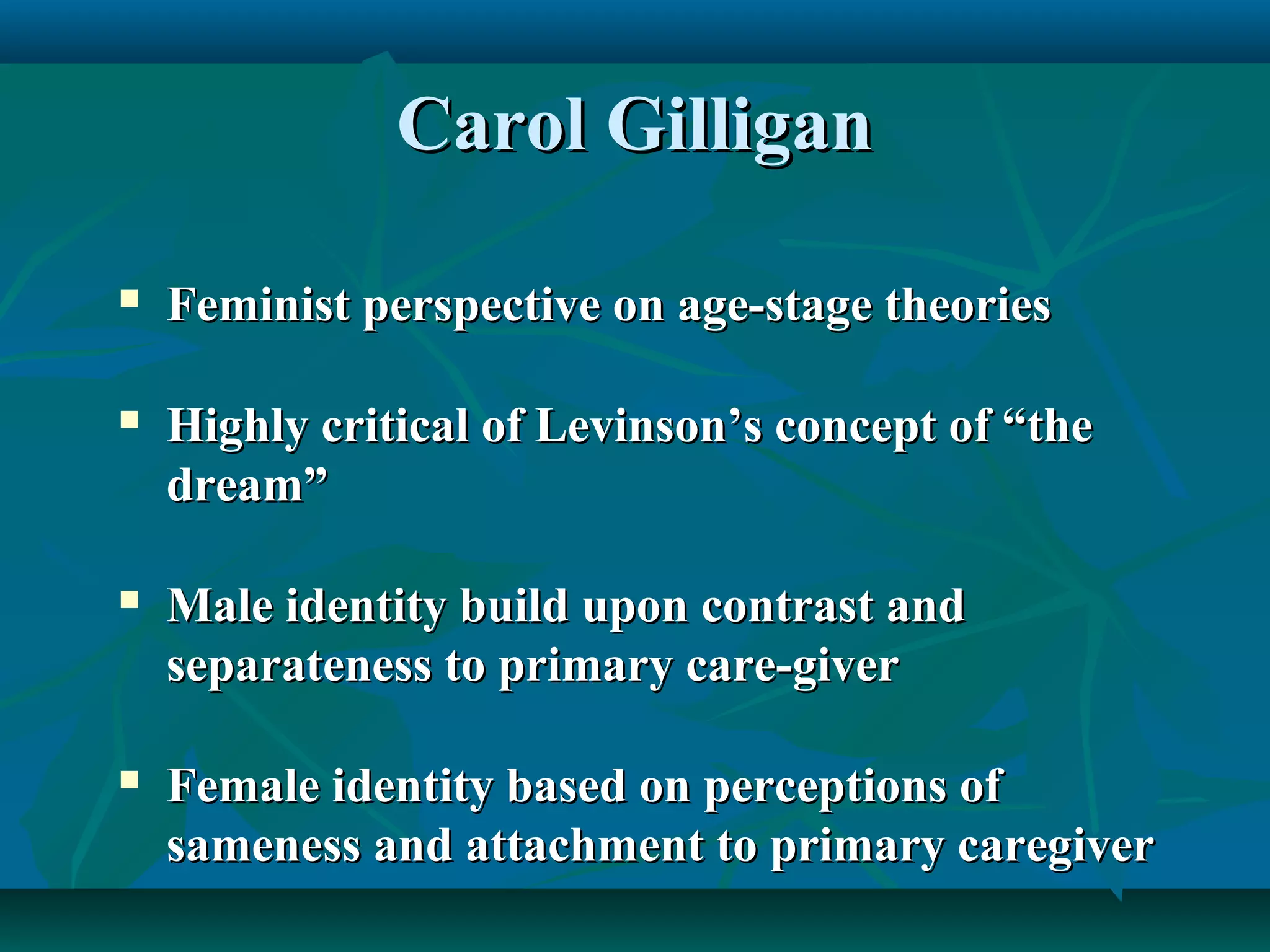 Carol GilliganCarol Gilligan
 Feminist perspective on age-stage theoriesFeminist perspective on age-stage theories
 Highly critical of Levinson’s concept of “theHighly critical of Levinson’s concept of “the
dream”dream”
 Male identity build upon contrast andMale identity build upon contrast and
separateness to primary care-giverseparateness to primary care-giver
 Female identity based on perceptions ofFemale identity based on perceptions of
sameness and attachment to primary caregiversameness and attachment to primary caregiver
 