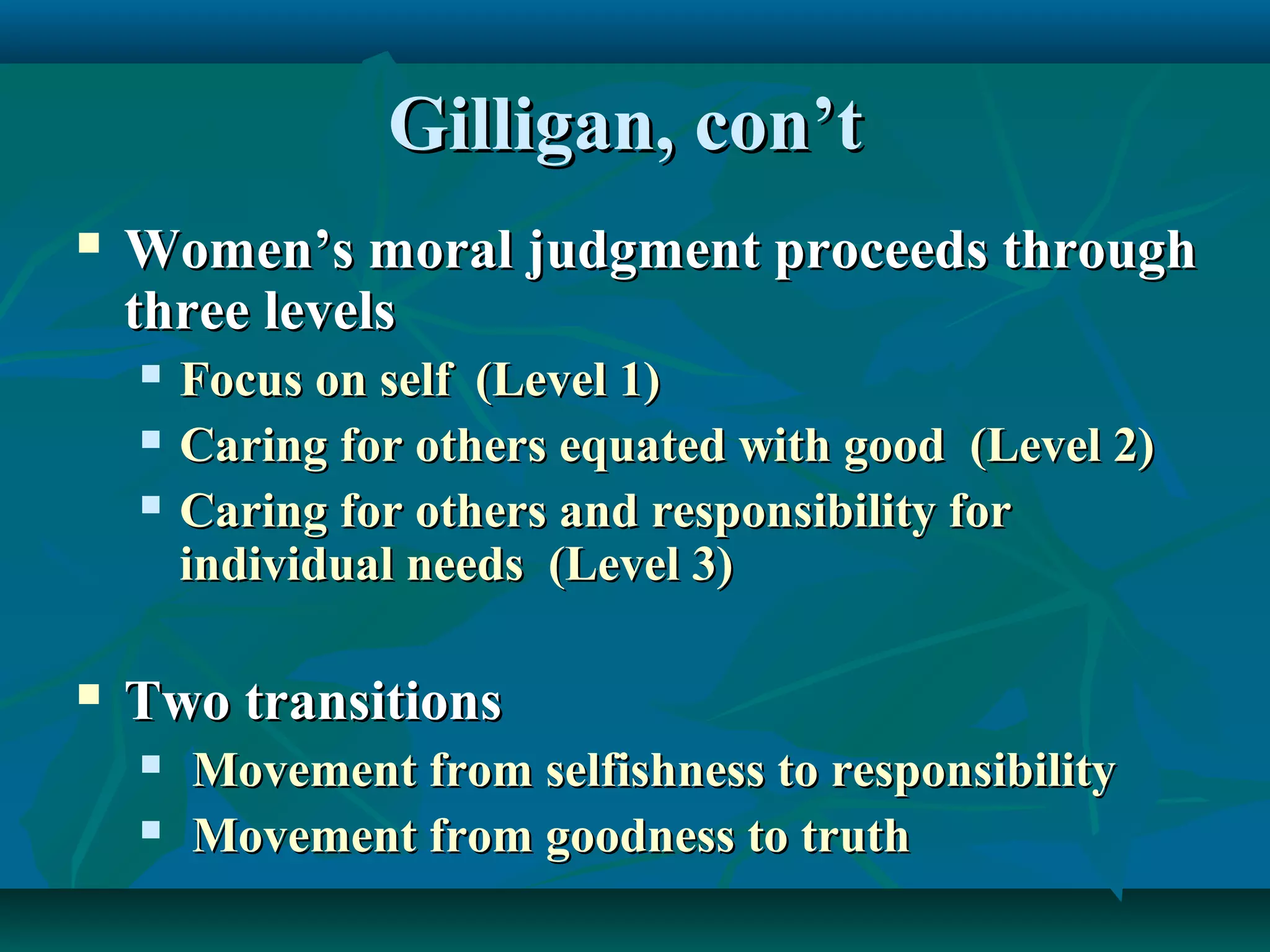 Gilligan, con’tGilligan, con’t
 Women’s moral judgment proceeds throughWomen’s moral judgment proceeds through
three levelsthree levels
 Focus on self (Level 1)Focus on self (Level 1)
 Caring for others equated with good (Level 2)Caring for others equated with good (Level 2)
 Caring for others and responsibility forCaring for others and responsibility for
individual needs (Level 3)individual needs (Level 3)
 Two transitionsTwo transitions
 Movement from selfishness to responsibilityMovement from selfishness to responsibility
 Movement from goodness to truthMovement from goodness to truth
 