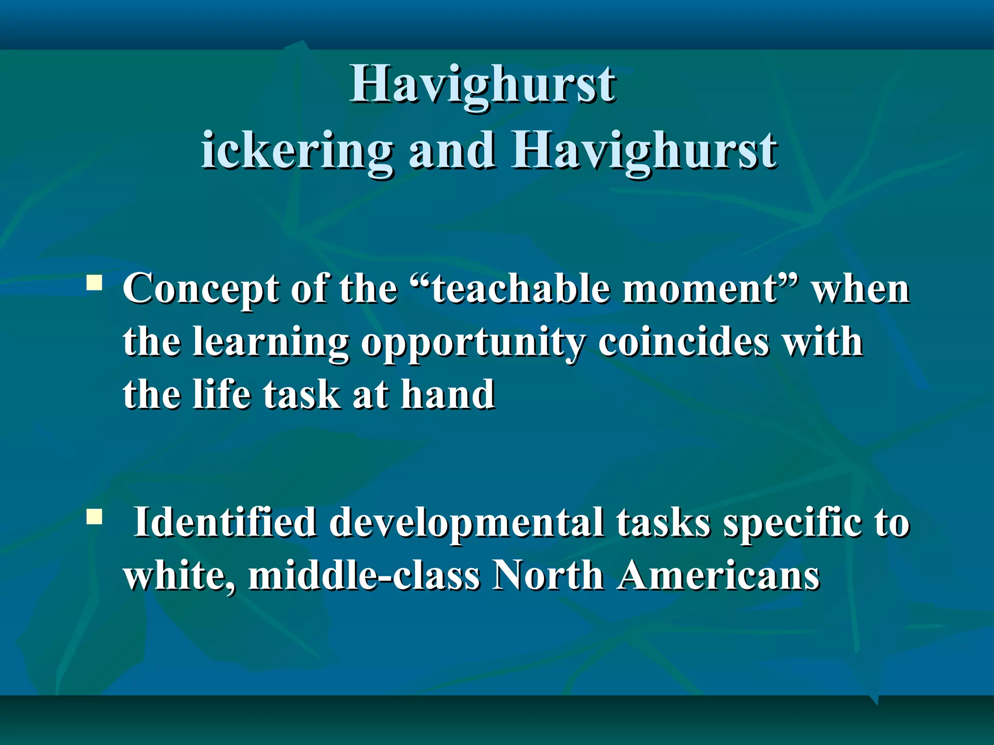 HavighurstHavighurst
ickering and Havighurstickering and Havighurst
 Concept of the “teachable moment” whenConcept of the “teachable moment” when
the learning opportunity coincides withthe learning opportunity coincides with
the life task at handthe life task at hand
 Identified developmental tasks specific toIdentified developmental tasks specific to
white, middle-class North Americanswhite, middle-class North Americans
 