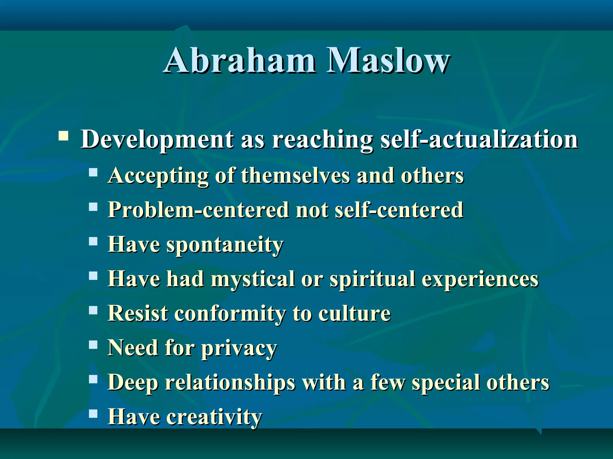Abraham MaslowAbraham Maslow
 Development as reaching self-actualizationDevelopment as reaching self-actualization
 Accepting of themselves and othersAccepting of themselves and others
 Problem-centered not self-centeredProblem-centered not self-centered
 Have spontaneityHave spontaneity
 Have had mystical or spiritual experiencesHave had mystical or spiritual experiences
 Resist conformity to cultureResist conformity to culture
 Need for privacyNeed for privacy
 Deep relationships with a few special othersDeep relationships with a few special others
 Have creativityHave creativity
 