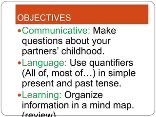 OBJECTIVES
Communicative: Make
 questions about your
 partners’ childhood.
Language: Use quantifiers
 (All of, most of…) in simple
 present and past tense.
Learning: Organize
 information in a mind map.
 